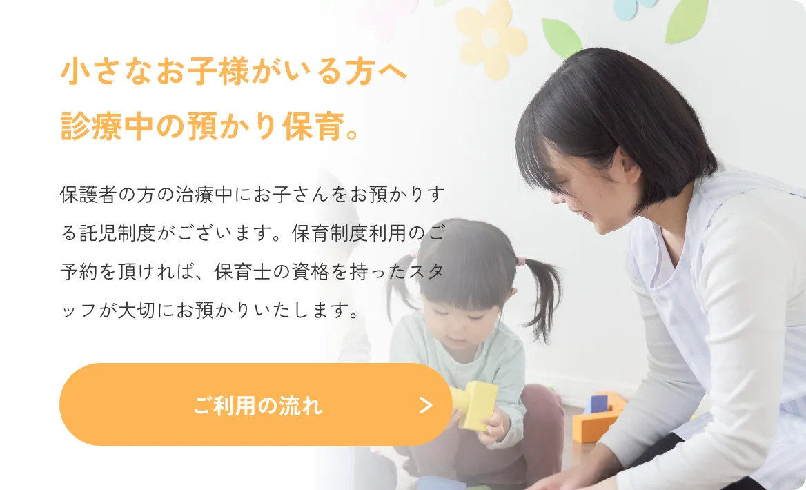 小さなお子様がいる方へ診療中の預かり保育。保護者の方の治療中にお子さんをお預かりする託児制度がございます。保育制度利用のご予約を頂ければ、保育士の資格を持ったスタッフが大切にお預かりいたします。／ご利用の流れ