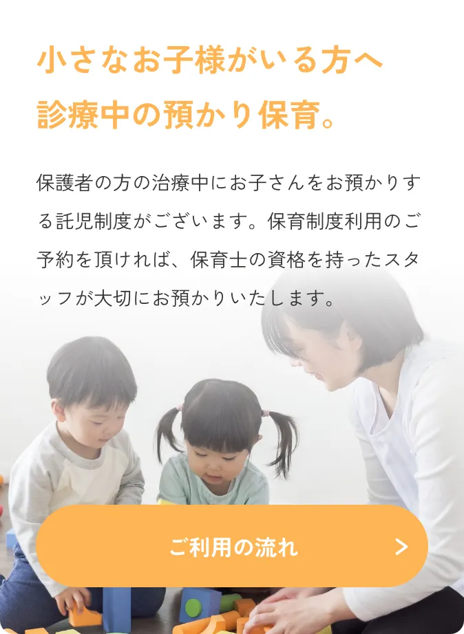 小さなお子様がいる方へ診療中の預かり保育。保護者の方の治療中にお子さんをお預かりする託児制度がございます。保育制度利用のご予約を頂ければ、保育士の資格を持ったスタッフが大切にお預かりいたします。／ご利用の流れ